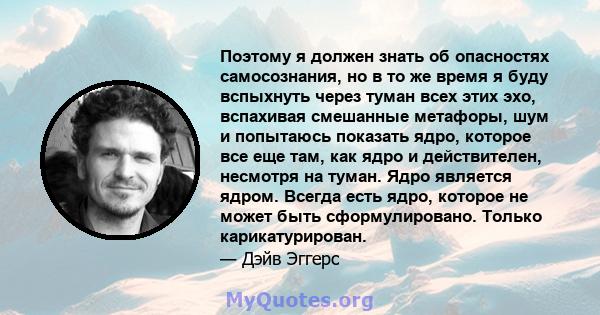 Поэтому я должен знать об опасностях самосознания, но в то же время я буду вспыхнуть через туман всех этих эхо, вспахивая смешанные метафоры, шум и попытаюсь показать ядро, которое все еще там, как ядро ​​и