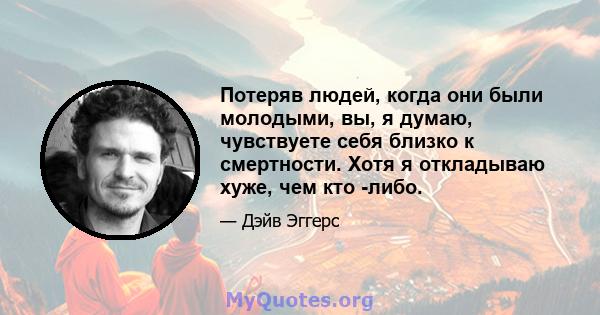 Потеряв людей, когда они были молодыми, вы, я думаю, чувствуете себя близко к смертности. Хотя я откладываю хуже, чем кто -либо.