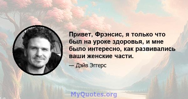 Привет, Фрэнсис, я только что был на уроке здоровья, и мне было интересно, как развивались ваши женские части.