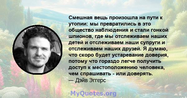 Смешная вещь произошла на пути к утопии: мы превратились в это общество наблюдения и стали гонкой шпионов, где мы отслеживаем наших детей и отслеживаем наши супруги и отслеживаем наших друзей. Я думаю, что скоро будет