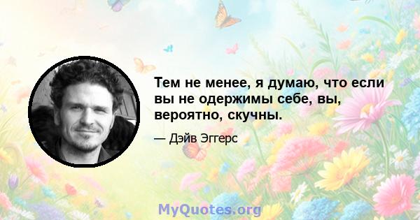 Тем не менее, я думаю, что если вы не одержимы себе, вы, вероятно, скучны.