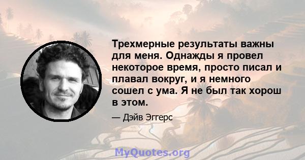 Трехмерные результаты важны для меня. Однажды я провел некоторое время, просто писал и плавал вокруг, и я немного сошел с ума. Я не был так хорош в этом.