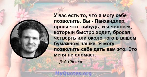 У вас есть то, что я могу себе позволить. Вы - Панхандлер, прося что -нибудь, и я человек, который быстро ходит, бросая четверть или около того в вашем бумажном чашке. Я могу позволить себе дать вам это. Это меня не