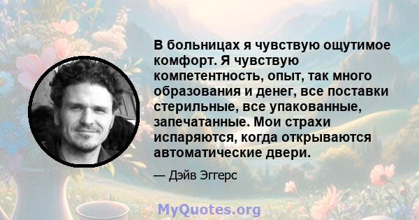 В больницах я чувствую ощутимое комфорт. Я чувствую компетентность, опыт, так много образования и денег, все поставки стерильные, все упакованные, запечатанные. Мои страхи испаряются, когда открываются автоматические