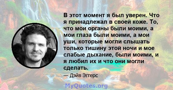 В этот момент я был уверен. Что я принадлежал в своей коже. То, что мои органы были моими, а мои глаза были моими, а мои уши, которые могли слышать только тишину этой ночи и мое слабые дыхание, были моими, и я любил их