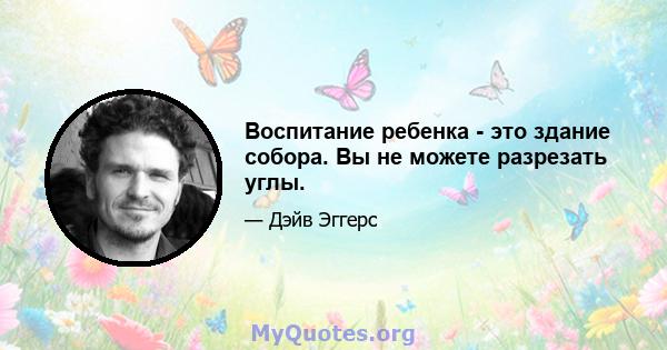 Воспитание ребенка - это здание собора. Вы не можете разрезать углы.