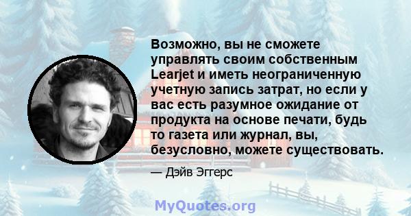 Возможно, вы не сможете управлять своим собственным Learjet и иметь неограниченную учетную запись затрат, но если у вас есть разумное ожидание от продукта на основе печати, будь то газета или журнал, вы, безусловно,