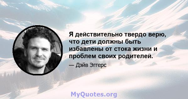 Я действительно твердо верю, что дети должны быть избавлены от стока жизни и проблем своих родителей.