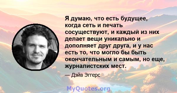 Я думаю, что есть будущее, когда сеть и печать сосуществуют, и каждый из них делает вещи уникально и дополняет друг друга, и у нас есть то, что могло бы быть окончательным и самым, но еще, журналистских мест.