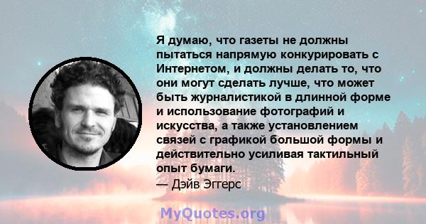 Я думаю, что газеты не должны пытаться напрямую конкурировать с Интернетом, и должны делать то, что они могут сделать лучше, что может быть журналистикой в ​​длинной форме и использование фотографий и искусства, а также 