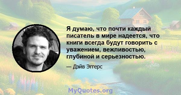 Я думаю, что почти каждый писатель в мире надеется, что книги всегда будут говорить с уважением, вежливостью, глубиной и серьезностью.