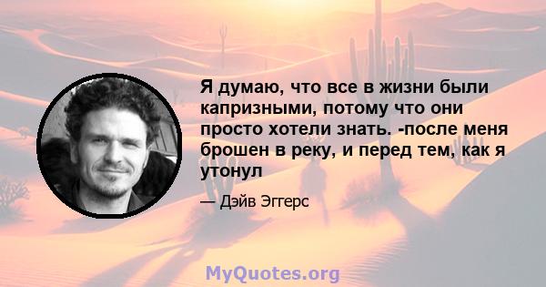 Я думаю, что все в жизни были капризными, потому что они просто хотели знать. -после меня брошен в реку, и перед тем, как я утонул