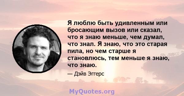 Я люблю быть удивленным или бросающим вызов или сказал, что я знаю меньше, чем думал, что знал. Я знаю, что это старая пила, но чем старше я становлюсь, тем меньше я знаю, что знаю.