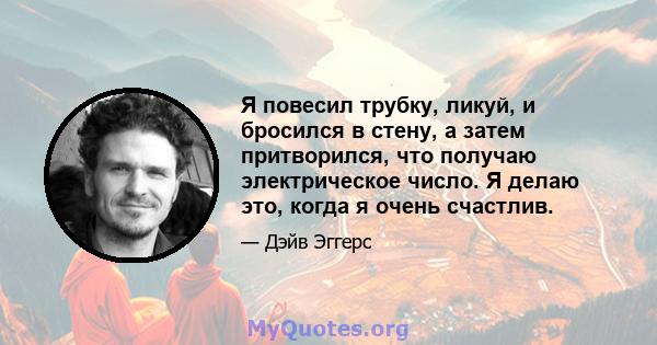 Я повесил трубку, ликуй, и бросился в стену, а затем притворился, что получаю электрическое число. Я делаю это, когда я очень счастлив.