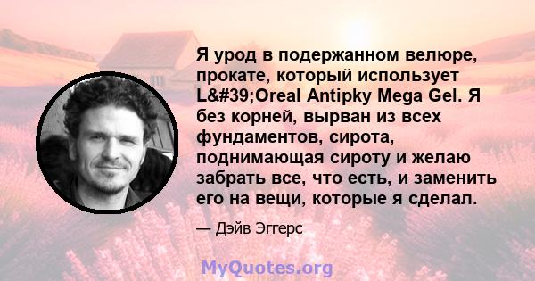 Я урод в подержанном велюре, прокате, который использует L'Oreal Antipky Mega Gel. Я без корней, вырван из всех фундаментов, сирота, поднимающая сироту и желаю забрать все, что есть, и заменить его на вещи, которые