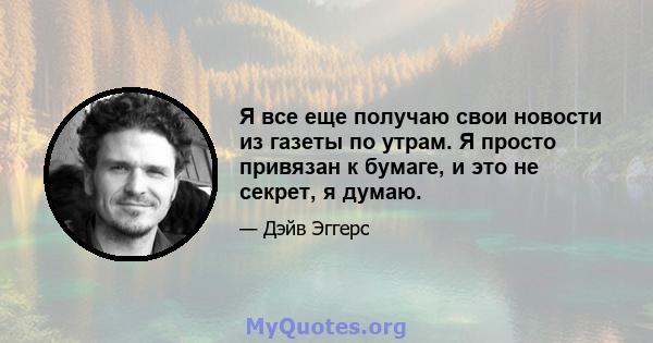 Я все еще получаю свои новости из газеты по утрам. Я просто привязан к бумаге, и это не секрет, я думаю.