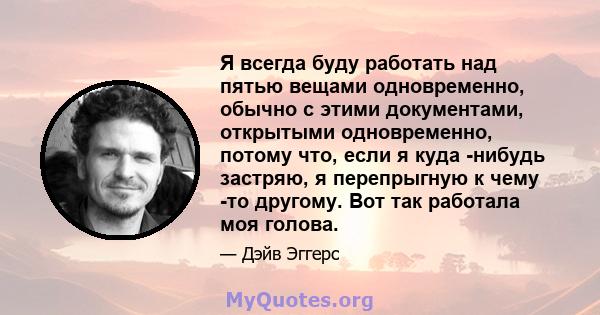 Я всегда буду работать над пятью вещами одновременно, обычно с этими документами, открытыми одновременно, потому что, если я куда -нибудь застряю, я перепрыгную к чему -то другому. Вот так работала моя голова.