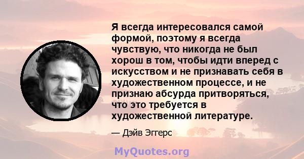 Я всегда интересовался самой формой, поэтому я всегда чувствую, что никогда не был хорош в том, чтобы идти вперед с искусством и не признавать себя в художественном процессе, и не признаю абсурда притворяться, что это