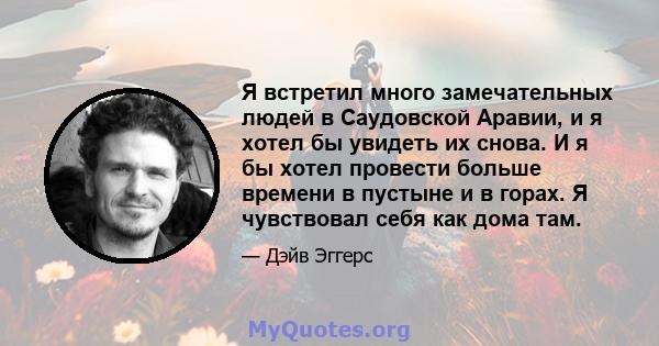 Я встретил много замечательных людей в Саудовской Аравии, и я хотел бы увидеть их снова. И я бы хотел провести больше времени в пустыне и в горах. Я чувствовал себя как дома там.