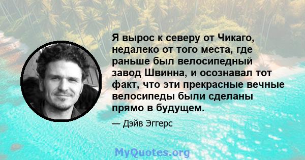 Я вырос к северу от Чикаго, недалеко от того места, где раньше был велосипедный завод Швинна, и осознавал тот факт, что эти прекрасные вечные велосипеды были сделаны прямо в будущем.