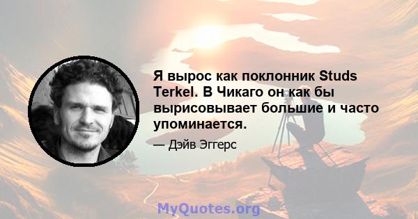 Я вырос как поклонник Studs Terkel. В Чикаго он как бы вырисовывает большие и часто упоминается.