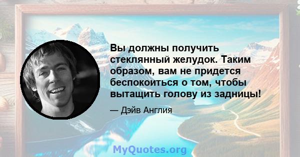 Вы должны получить стеклянный желудок. Таким образом, вам не придется беспокоиться о том, чтобы вытащить голову из задницы!