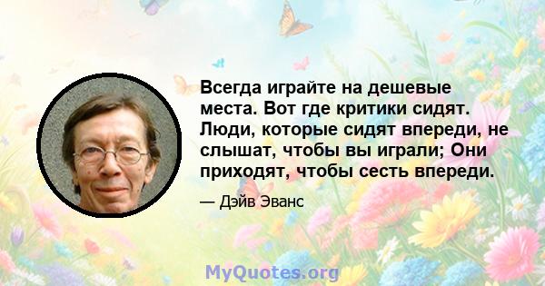 Всегда играйте на дешевые места. Вот где критики сидят. Люди, которые сидят впереди, не слышат, чтобы вы играли; Они приходят, чтобы сесть впереди.