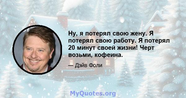 Ну, я потерял свою жену. Я потерял свою работу. Я потерял 20 минут своей жизни! Черт возьми, кофеина.