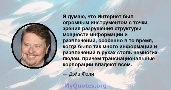 Я думаю, что Интернет был огромным инструментом с точки зрения разрушения структуры мощности информации и развлечений, особенно в то время, когда было так много информации и развлечений в руках столь немногих людей,