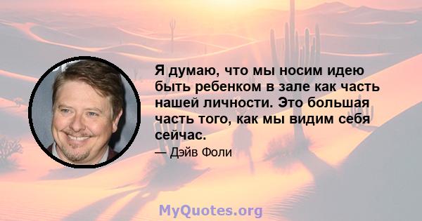 Я думаю, что мы носим идею быть ребенком в зале как часть нашей личности. Это большая часть того, как мы видим себя сейчас.