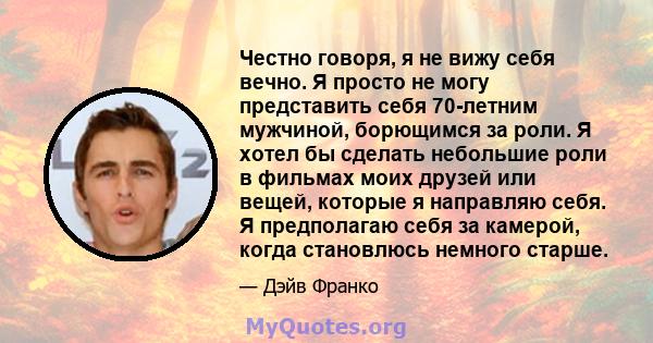 Честно говоря, я не вижу себя вечно. Я просто не могу представить себя 70-летним мужчиной, борющимся за роли. Я хотел бы сделать небольшие роли в фильмах моих друзей или вещей, которые я направляю себя. Я предполагаю