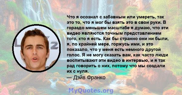 Что я осознал с забавным или умереть, так это то, что я мог бы взять это в свои руки. В гораздо меньшем масштабе я думаю, что эти видео являются точным представлением того, кто я есть. Как бы странно они ни были, я, по