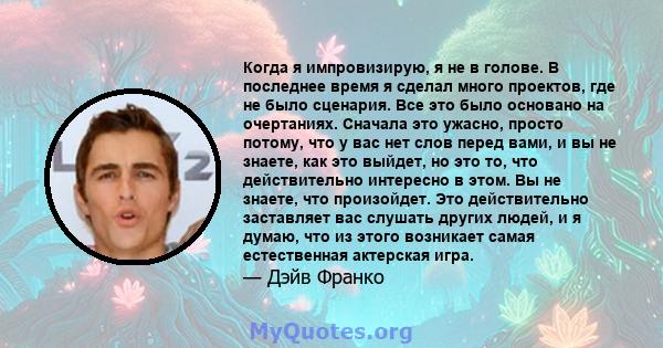 Когда я импровизирую, я не в голове. В последнее время я сделал много проектов, где не было сценария. Все это было основано на очертаниях. Сначала это ужасно, просто потому, что у вас нет слов перед вами, и вы не