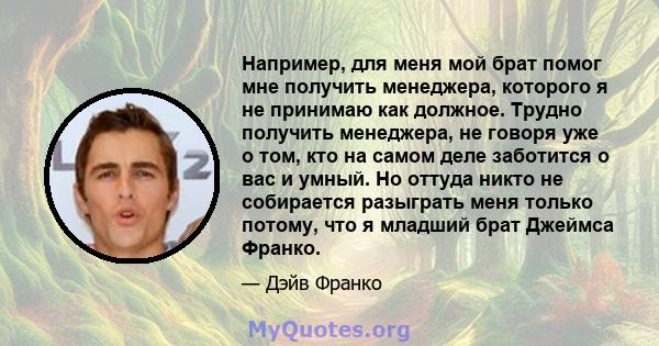 Например, для меня мой брат помог мне получить менеджера, которого я не принимаю как должное. Трудно получить менеджера, не говоря уже о том, кто на самом деле заботится о вас и умный. Но оттуда никто не собирается