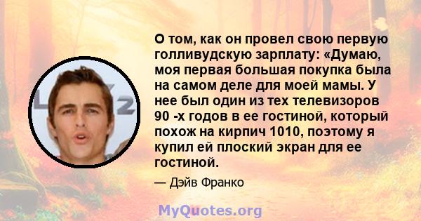 О том, как он провел свою первую голливудскую зарплату: «Думаю, моя первая большая покупка была на самом деле для моей мамы. У нее был один из тех телевизоров 90 -х годов в ее гостиной, который похож на кирпич 1010,