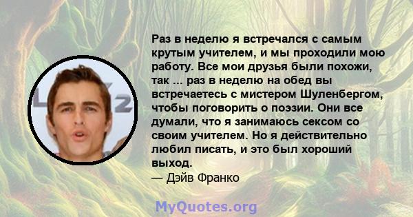 Раз в неделю я встречался с самым крутым учителем, и мы проходили мою работу. Все мои друзья были похожи, так ... раз в неделю на обед вы встречаетесь с мистером Шуленбергом, чтобы поговорить о поэзии. Они все думали,