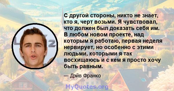 С другой стороны, никто не знает, кто я, черт возьми. Я чувствовал, что должен был доказать себя им. В любом новом проекте, над которым я работаю, первая неделя нервирует, но особенно с этими людьми, которыми я так