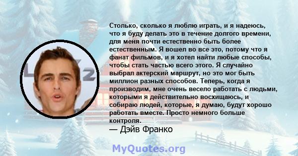 Столько, сколько я люблю играть, и я надеюсь, что я буду делать это в течение долгого времени, для меня почти естественно быть более естественным. Я вошел во все это, потому что я фанат фильмов, и я хотел найти любые