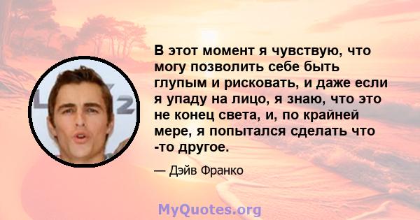 В этот момент я чувствую, что могу позволить себе быть глупым и рисковать, и даже если я упаду на лицо, я знаю, что это не конец света, и, по крайней мере, я попытался сделать что -то другое.