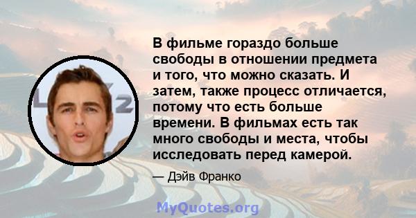 В фильме гораздо больше свободы в отношении предмета и того, что можно сказать. И затем, также процесс отличается, потому что есть больше времени. В фильмах есть так много свободы и места, чтобы исследовать перед