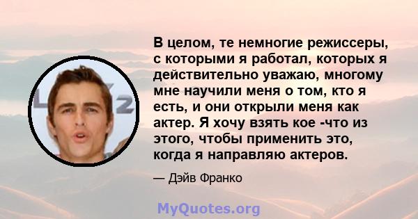 В целом, те немногие режиссеры, с которыми я работал, которых я действительно уважаю, многому мне научили меня о том, кто я есть, и они открыли меня как актер. Я хочу взять кое -что из этого, чтобы применить это, когда