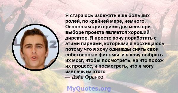 Я стараюсь избежать еще больших ролей, по крайней мере, немного. Основным критерием для меня при выборе проекта является хороший директор. Я просто хочу поработать с этими парнями, которыми я восхищаюсь, потому что я