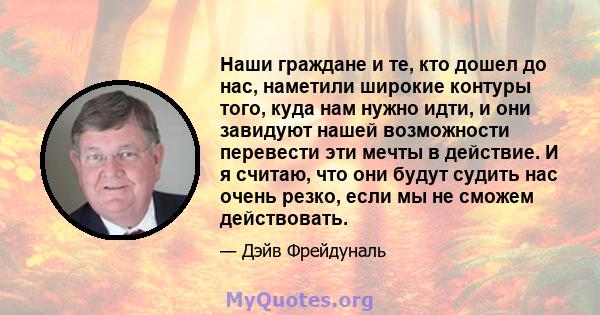 Наши граждане и те, кто дошел до нас, наметили широкие контуры того, куда нам нужно идти, и они завидуют нашей возможности перевести эти мечты в действие. И я считаю, что они будут судить нас очень резко, если мы не