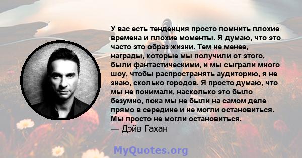 У вас есть тенденция просто помнить плохие времена и плохие моменты. Я думаю, что это часто это образ жизни. Тем не менее, награды, которые мы получили от этого, были фантастическими, и мы сыграли много шоу, чтобы