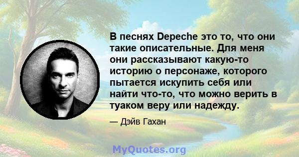 В песнях Depeche это то, что они такие описательные. Для меня они рассказывают какую-то историю о персонаже, которого пытается искупить себя или найти что-то, что можно верить в туаком веру или надежду.