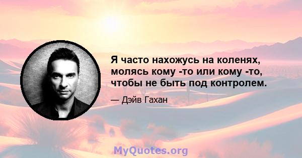 Я часто нахожусь на коленях, молясь кому -то или кому -то, чтобы не быть под контролем.