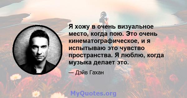 Я хожу в очень визуальное место, когда пою. Это очень кинематографическое, и я испытываю это чувство пространства. Я люблю, когда музыка делает это.