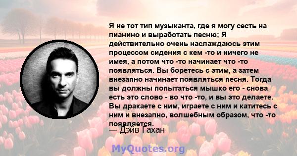 Я не тот тип музыканта, где я могу сесть на пианино и выработать песню; Я действительно очень наслаждаюсь этим процессом сидения с кем -то и ничего не имея, а потом что -то начинает что -то появляться. Вы боретесь с