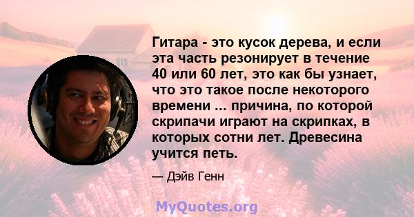 Гитара - это кусок дерева, и если эта часть резонирует в течение 40 или 60 лет, это как бы узнает, что это такое после некоторого времени ... причина, по которой скрипачи играют на скрипках, в которых сотни лет.