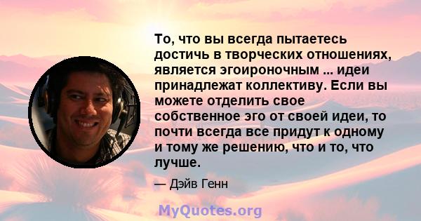 То, что вы всегда пытаетесь достичь в творческих отношениях, является эгоироночным ... идеи принадлежат коллективу. Если вы можете отделить свое собственное эго от своей идеи, то почти всегда все придут к одному и тому